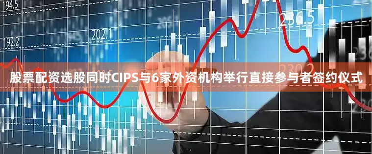 股票配资选股同时CIPS与6家外资机构举行直接参与者签约仪式