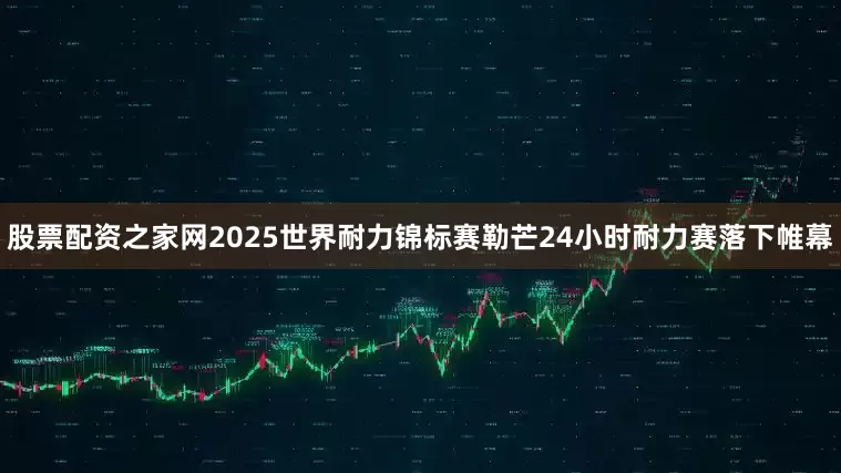 股票配资之家网2025世界耐力锦标赛勒芒24小时耐力赛落下帷幕
