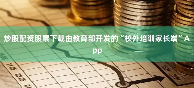炒股配资股票下载由教育部开发的“校外培训家长端”App