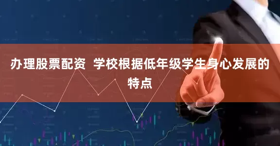 办理股票配资  学校根据低年级学生身心发展的特点