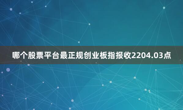 哪个股票平台最正规创业板指报收2204.03点