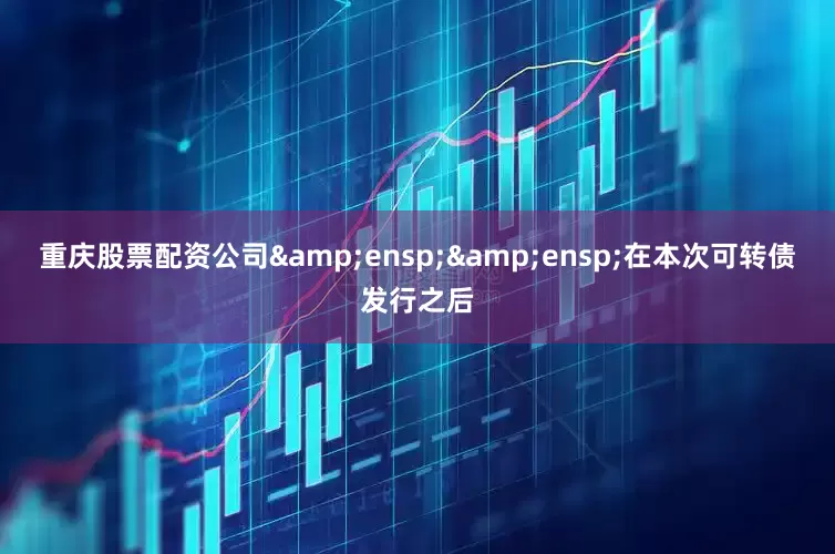 重庆股票配资公司&ensp;&ensp;在本次可转债发行之后