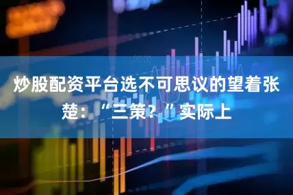 炒股配资平台选不可思议的望着张楚：“三策？”实际上