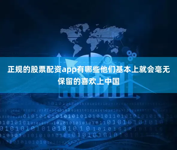 正规的股票配资app有哪些他们基本上就会毫无保留的喜欢上中国