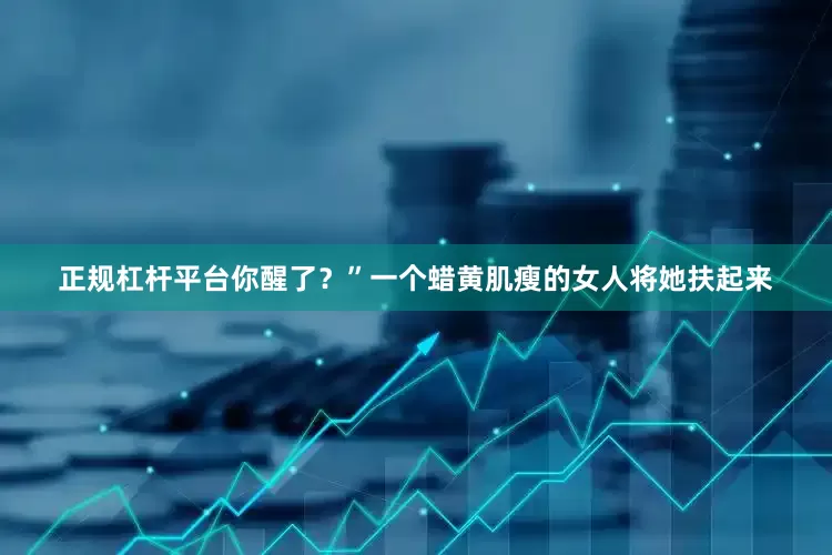 正规杠杆平台你醒了？”一个蜡黄肌瘦的女人将她扶起来