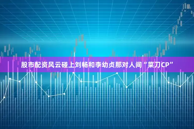 股市配资风云碰上刘畅和李幼贞那对人间“菜刀CP”