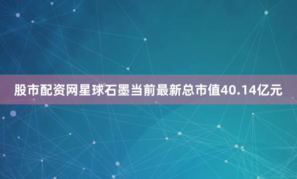股市配资网星球石墨当前最新总市值40.14亿元