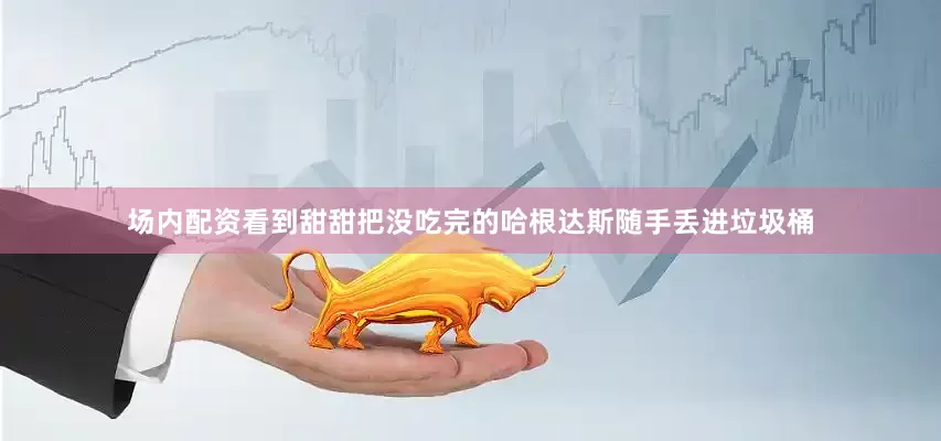 场内配资看到甜甜把没吃完的哈根达斯随手丢进垃圾桶