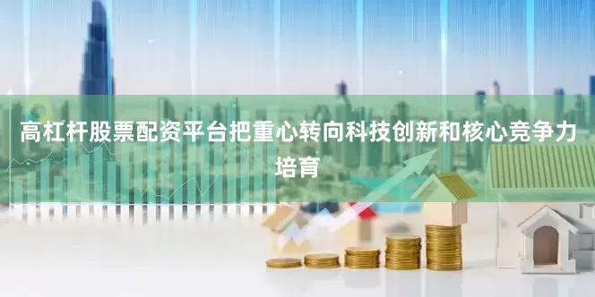 高杠杆股票配资平台把重心转向科技创新和核心竞争力培育