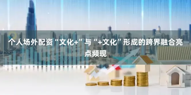 个人场外配资“文化+”与“+文化”形成的跨界融合亮点频现