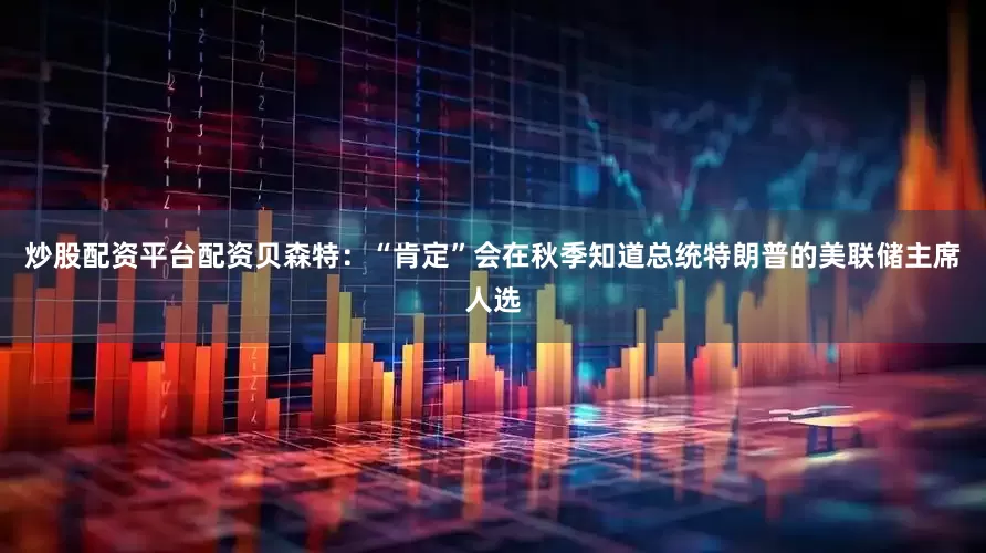 炒股配资平台配资贝森特：“肯定”会在秋季知道总统特朗普的美联储主席人选