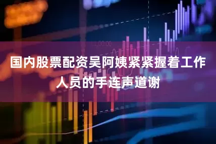 国内股票配资吴阿姨紧紧握着工作人员的手连声道谢