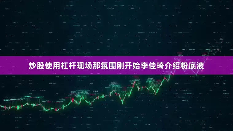 炒股使用杠杆现场那氛围刚开始李佳琦介绍粉底液