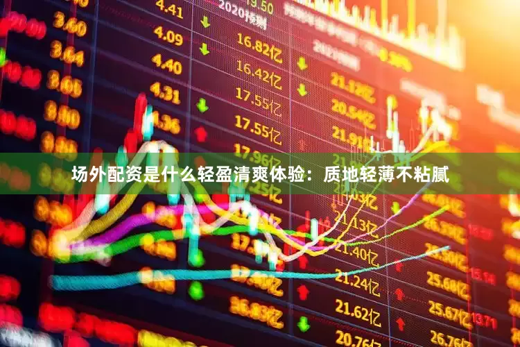 场外配资是什么轻盈清爽体验：质地轻薄不粘腻