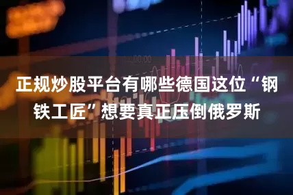 正规炒股平台有哪些德国这位“钢铁工匠”想要真正压倒俄罗斯