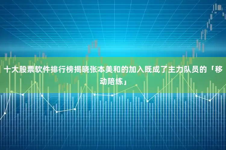 十大股票软件排行榜揭晓张本美和的加入既成了主力队员的「移动陪练」