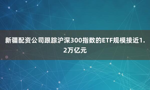 新疆配资公司跟踪沪深300指数的ETF规模接近1.2万亿元
