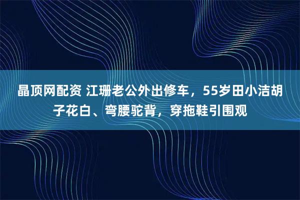 晶顶网配资 江珊老公外出修车，55岁田小洁胡子花白、弯腰驼背，穿拖鞋引围观