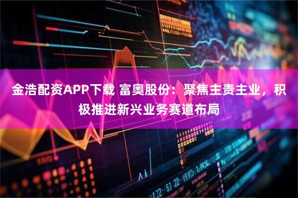 金浩配资APP下载 富奥股份：聚焦主责主业，积极推进新兴业务赛道布局