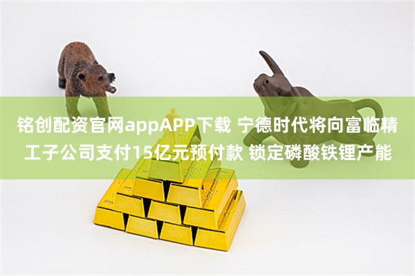 铭创配资官网appAPP下载 宁德时代将向富临精工子公司支付15亿元预付款 锁定磷酸铁锂产能
