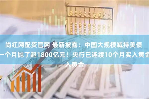 尚红网配资官网 最新披露：中国大规模减持美债 一个月抛了超1800亿元！央行已连续10个月买入黄金