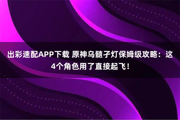 出彩速配APP下载 原神乌髓孑灯保姆级攻略：这4个角色用了直接起飞！