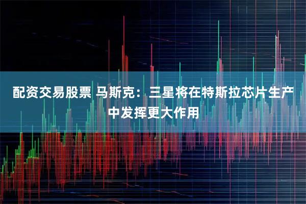 配资交易股票 马斯克：三星将在特斯拉芯片生产中发挥更大作用