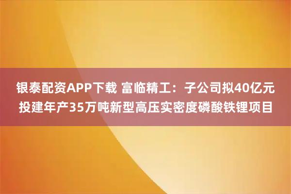 银泰配资APP下载 富临精工：子公司拟40亿元投建年产35万吨新型高压实密度磷酸铁锂项目