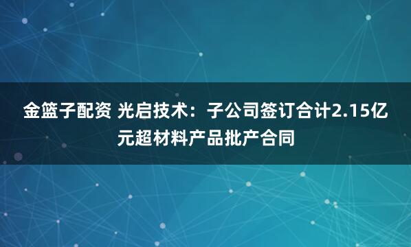 金篮子配资 光启技术：子公司签订合计2.15亿元超材料产品批产合同