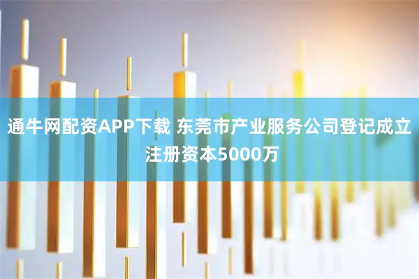 通牛网配资APP下载 东莞市产业服务公司登记成立 注册资本5000万