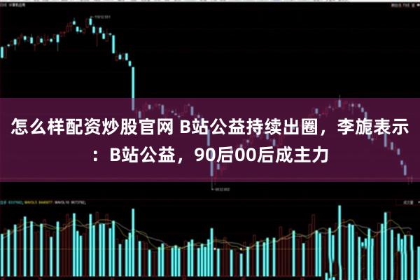 怎么样配资炒股官网 B站公益持续出圈，李旎表示：B站公益，90后00后成主力