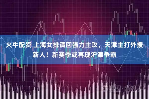 火牛配资 上海女排请回强力主攻，天津主打外援新人！新赛季或再现沪津争霸