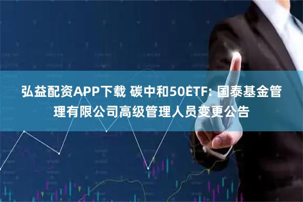 弘益配资APP下载 碳中和50ETF: 国泰基金管理有限公司高级管理人员变更公告