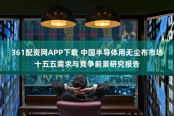 361配资网APP下载 中国半导体用无尘布市场十五五需求与竞争前景研究报告
