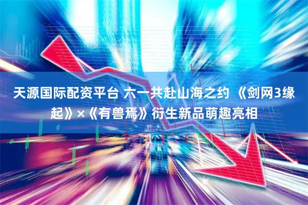 天源国际配资平台 六一共赴山海之约 《剑网3缘起》×《有兽焉》衍生新品萌趣亮相