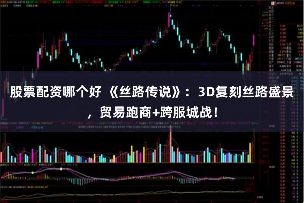 股票配资哪个好 《丝路传说》：3D复刻丝路盛景，贸易跑商+跨服城战！