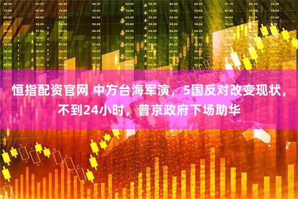 恒指配资官网 中方台海军演，5国反对改变现状，不到24小时，普京政府下场助华