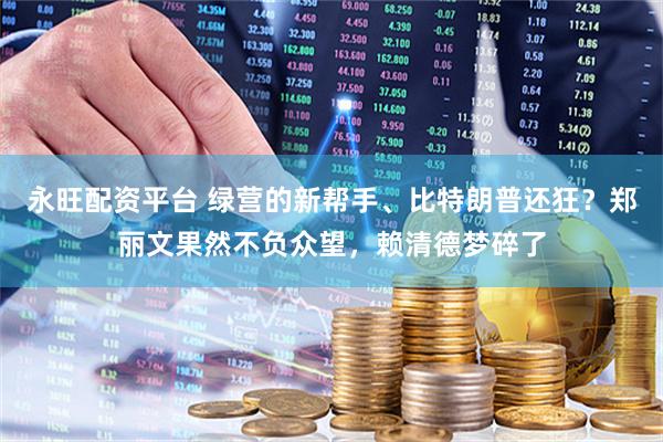 永旺配资平台 绿营的新帮手、比特朗普还狂？郑丽文果然不负众望，赖清德梦碎了
