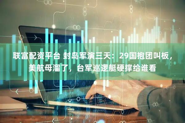 联富配资平台 封岛军演三天：29国抱团叫板，美航母溜了，台军巡逻艇硬撑给谁看