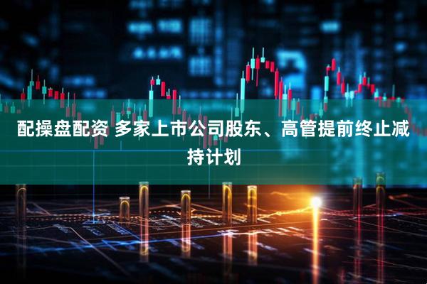 配操盘配资 多家上市公司股东、高管提前终止减持计划