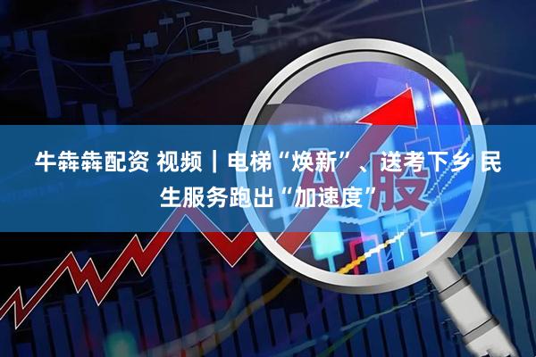 牛犇犇配资 视频｜电梯“焕新”、送考下乡 民生服务跑出“加速度”