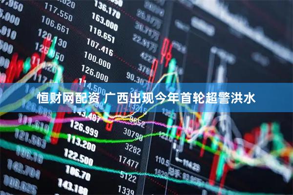恒财网配资 广西出现今年首轮超警洪水