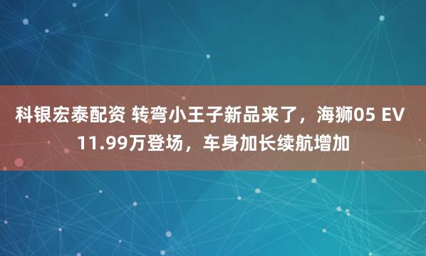 科银宏泰配资 转弯小王子新品来了，海狮05 EV 11.99万登场，车身加长续航增加