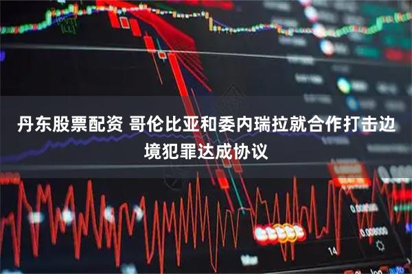 丹东股票配资 哥伦比亚和委内瑞拉就合作打击边境犯罪达成协议