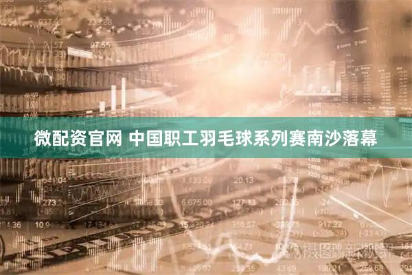 微配资官网 中国职工羽毛球系列赛南沙落幕