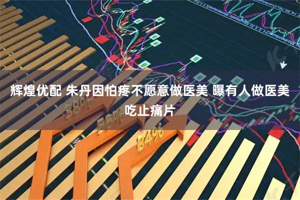 辉煌优配 朱丹因怕疼不愿意做医美 曝有人做医美吃止痛片