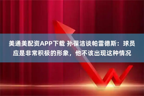 美通美配资APP下载 孙葆洁谈帕雷德斯：球员应是非常积极的形象，他不该出现这种情况