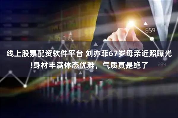 线上股票配资软件平台 刘亦菲67岁母亲近照曝光!身材丰满体态优雅，气质真是绝了